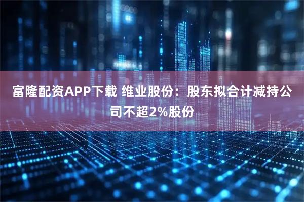 富隆配资APP下载 维业股份：股东拟合计减持公司不超2%股份