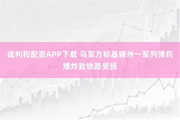 诚利和配资APP下载 乌军方称基辅州一军列弹药爆炸致铁路受损