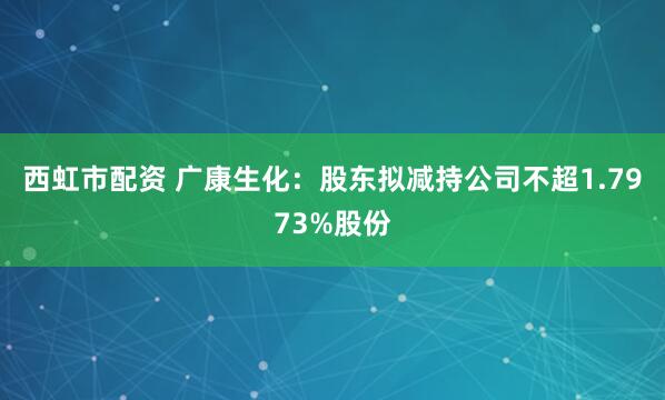 西虹市配资 广康生化：股东拟减持公司不超1.7973%股份