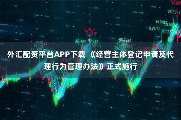 外汇配资平台APP下载 《经营主体登记申请及代理行为管理办法》正式施行