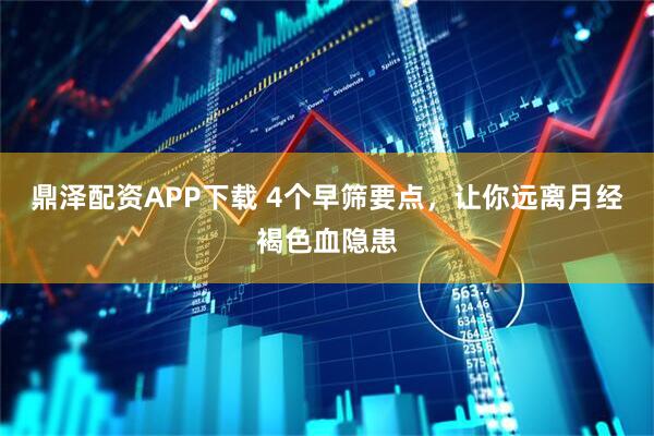 鼎泽配资APP下载 4个早筛要点,让你远离月经褐色血隐患