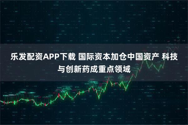 乐发配资APP下载 国际资本加仓中国资产 科技与创新药成重点领域