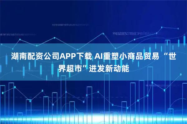 湖南配资公司APP下载 AI重塑小商品贸易 “世界超市”迸发新动能