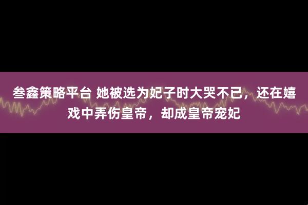 叁鑫策略平台 她被选为妃子时大哭不已,还在嬉戏中弄伤皇帝,却成皇帝宠妃