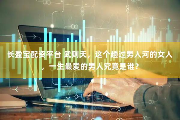 长盈宝配资平台 武则天,这个趟过男人河的女人,一生最爱的男人究竟是谁?