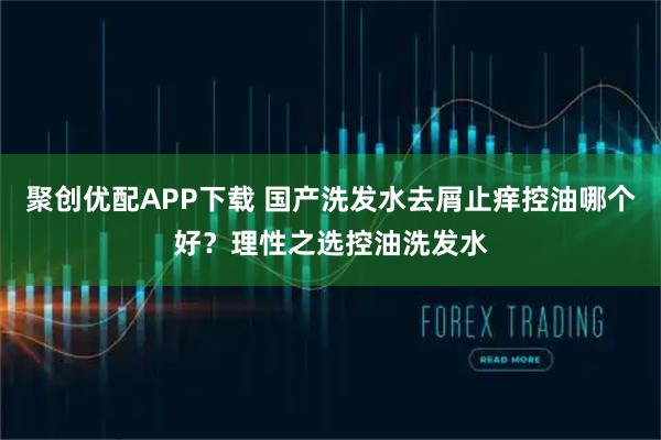 聚创优配APP下载 国产洗发水去屑止痒控油哪个好?理性之选控油洗发水
