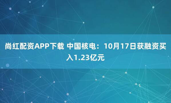 尚红配资APP下载 中国核电：10月17日获融资买入1.23亿元