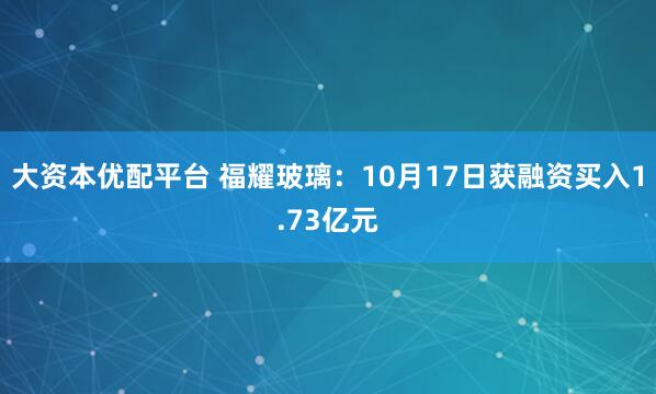 大资本优配平台 福耀玻璃:10月17日获融资买入1.73亿元